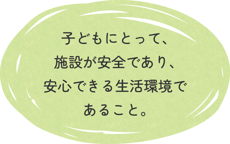 子どもにとって、施設が安全であり、安心できる生活環境であること。